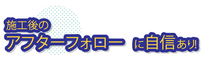 施工後のアフターフォローに自信あり！