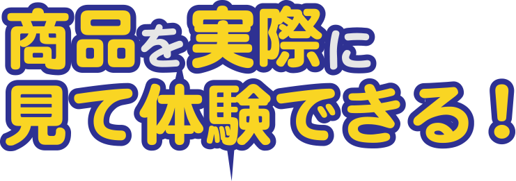 商品を実際に見て体験できる！